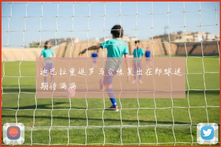 迪巴拉重返罗马合练复出在即球迷期待满满