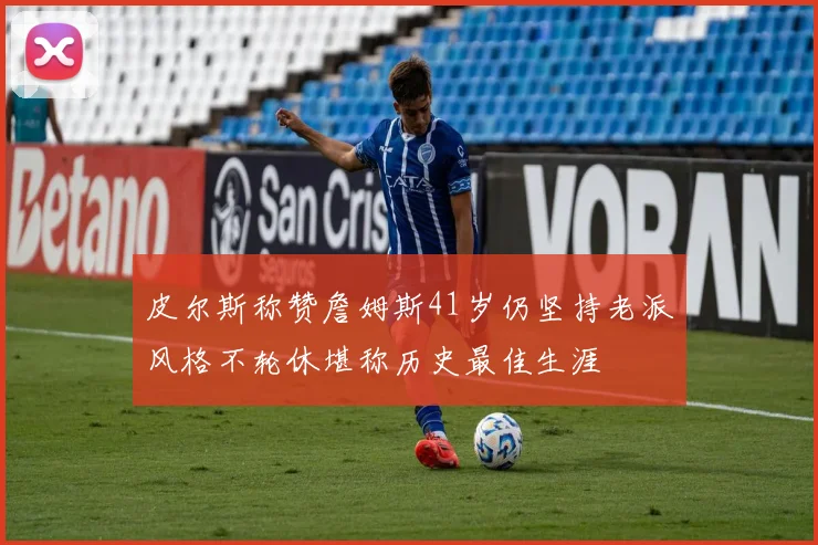 皮尔斯称赞詹姆斯41岁仍坚持老派风格不轮休堪称历史最佳生涯