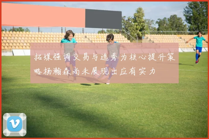 拓媒强调交易与选秀为核心提升策略杨瀚森尚未展现出应有实力