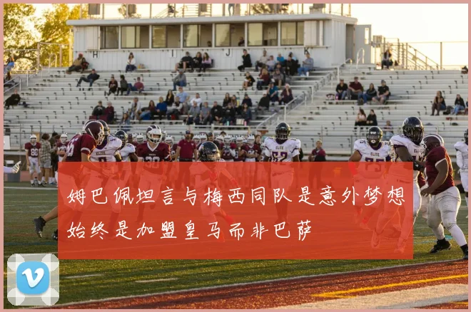 姆巴佩坦言与梅西同队是意外梦想始终是加盟皇马而非巴萨