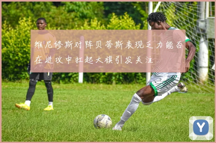 维尼修斯对阵贝蒂斯表现乏力能否在进攻中扛起大旗引发关注