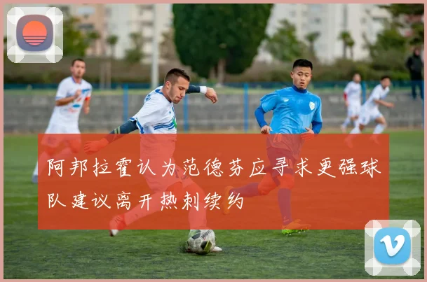 阿邦拉霍认为范德芬应寻求更强球队建议离开热刺续约