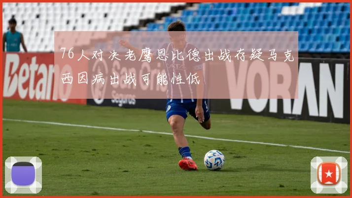 76人对决老鹰恩比德出战存疑马克西因病出战可能性低