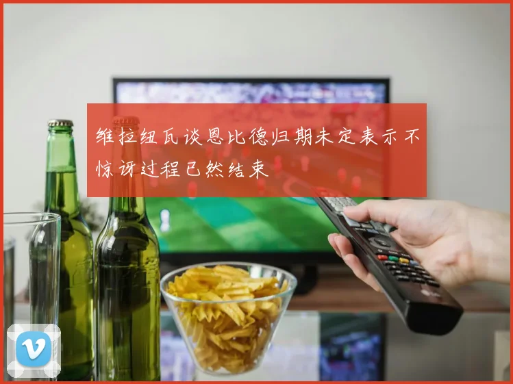 维拉纽瓦谈恩比德归期未定表示不惊讶过程已然结束