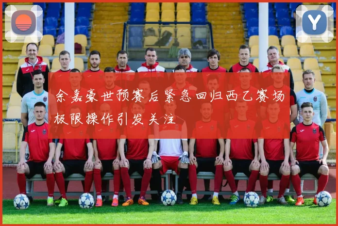 余嘉豪世预赛后紧急回归西乙赛场极限操作引发关注