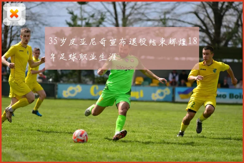35岁皮亚尼奇宣布退役结束辉煌18年足球职业生涯