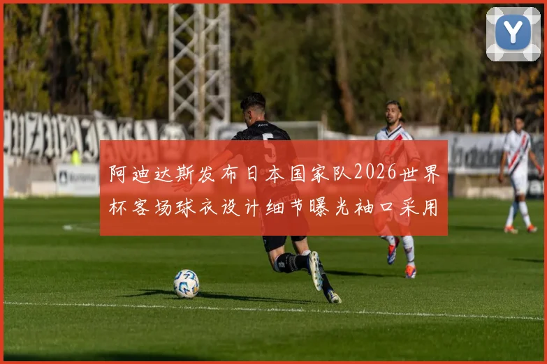 阿迪达斯发布日本国家队2026世界杯客场球衣设计细节曝光袖口采用纯黑风格