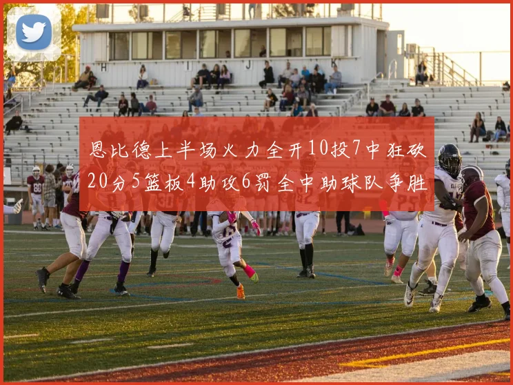 恩比德上半场火力全开10投7中狂砍20分5篮板4助攻6罚全中助球队争胜