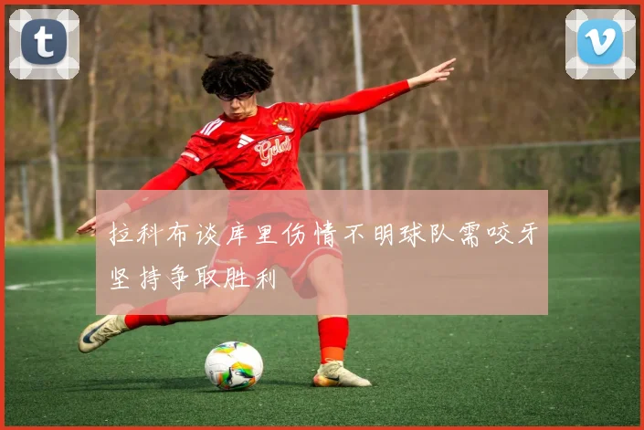 拉科布谈库里伤情不明球队需咬牙坚持争取胜利