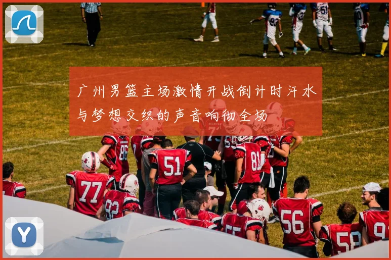 广州男篮主场激情开战倒计时汗水与梦想交织的声音响彻全场