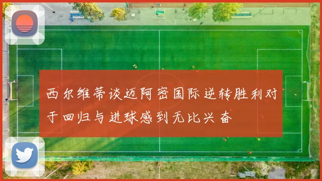 西尔维蒂谈迈阿密国际逆转胜利对于回归与进球感到无比兴奋