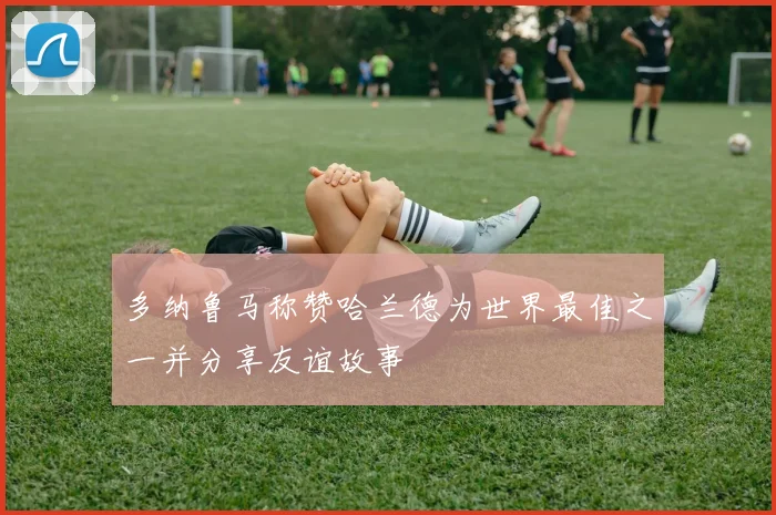 多纳鲁马称赞哈兰德为世界最佳之一并分享友谊故事
