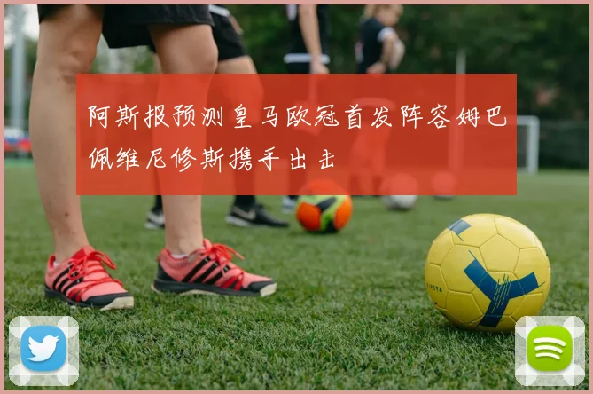 阿斯报预测皇马欧冠首发阵容姆巴佩维尼修斯携手出击