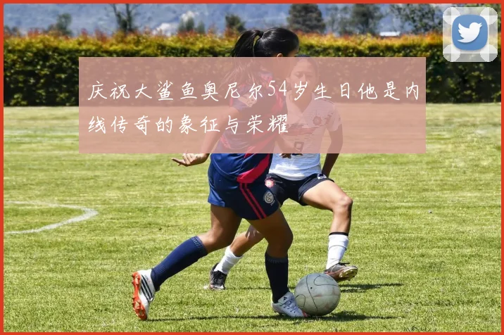 庆祝大鲨鱼奥尼尔54岁生日他是内线传奇的象征与荣耀