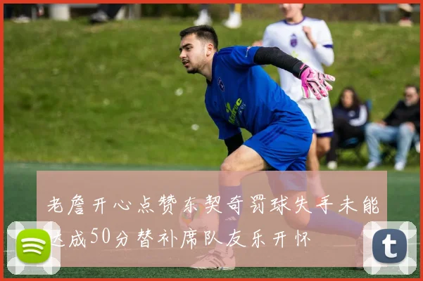 老詹开心点赞东契奇罚球失手未能达成50分替补席队友乐开怀