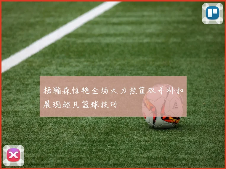 杨瀚森惊艳全场大力挂筐双手补扣展现超凡篮球技巧