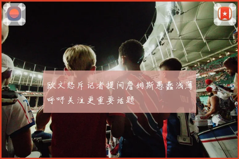 欧文怒斥记者提问詹姆斯愚蠢浅薄呼吁关注更重要话题