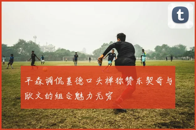 平森调侃基德口头禅称赞东契奇与欧文的组合魅力无穷