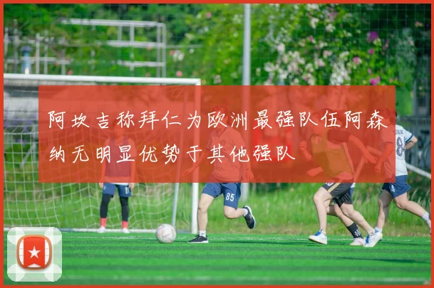 阿坎吉称拜仁为欧洲最强队伍阿森纳无明显优势于其他强队