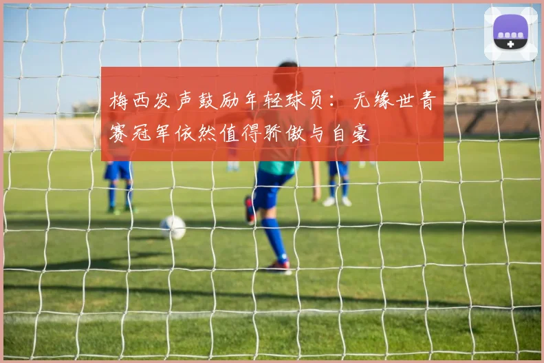 梅西发声鼓励年轻球员：无缘世青赛冠军依然值得骄傲与自豪
