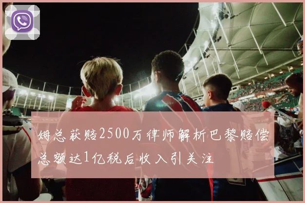 姆总获赔2500万律师解析巴黎赔偿总额达1亿税后收入引关注